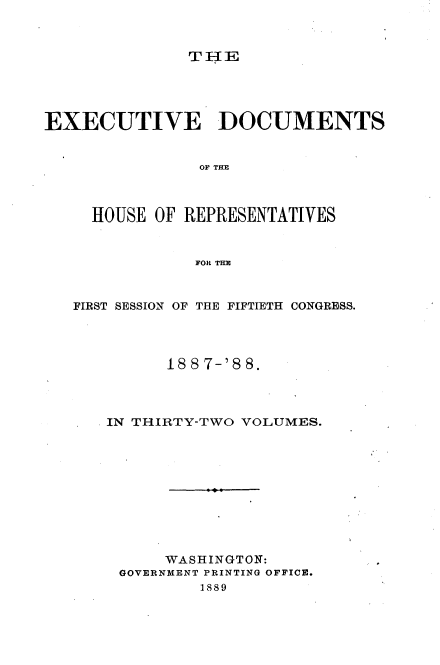 handle is hein.usccsset/usconset33897 and id is 1 raw text is: 



TIE


EXECUTIVE DOCUMENTS


                OF Tf[E



     HOUSE OF REPRESENTATIVES


               FOR THE


   FIRST SESSION OF THE FIFTIETH CONGRESS.




            18 8 7-'8 8.



      IN THIRTY-TWO VOLUMES.










            WASHINGTON:
        GOVERNMENT PRINTING OFFICE.
                1889


