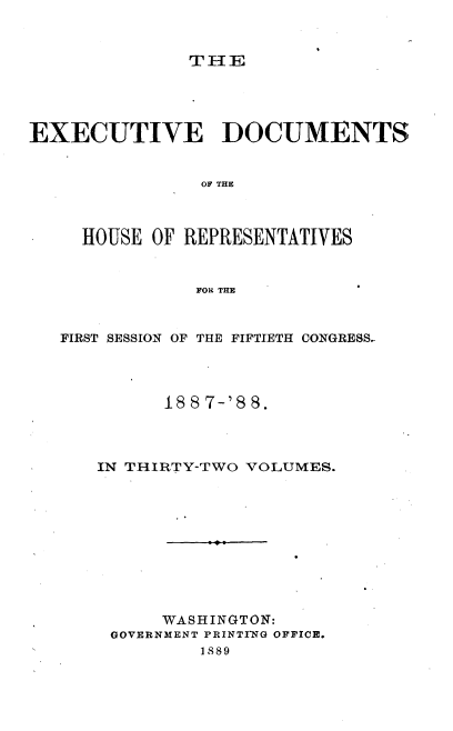 handle is hein.usccsset/usconset33898 and id is 1 raw text is: 



THE


EXECUTIVE DOCUMENTS


                OF THE



     HOUSE OF REPRESENTATIVES


               FOR THE



   FIRST SESSION OF THE FIFTIETH CONGRESS-




            18 8 7-'S 8.




      IN THIRTY-TWO VOLUMES.











            WASHINGTON:
       GOVERNMENT PRINTING OFFICE.
                1889


