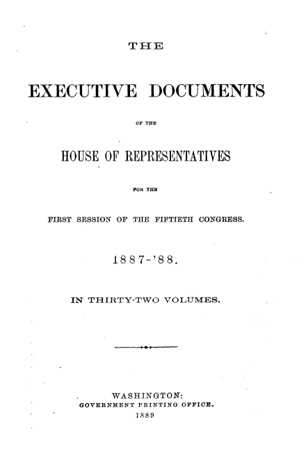 handle is hein.usccsset/usconset33899 and id is 1 raw text is: 




TIE


EXECUTIVE DOCUMENTS


                OF THE



     HOUSE OF REPRESENTATIVES


               FOR THE



   FIRST SESSION OF THE FIFTIETH CONGRESS.




            18 8 7-'8 8.




      IN THIRTY-TWO VOLUMES.











            WASHINGTON:
       GOVERNMENT PRINTING OFFICE.
                1889


