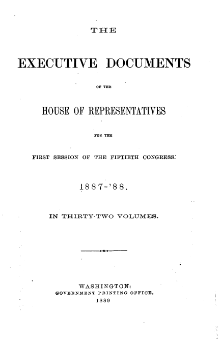 handle is hein.usccsset/usconset33900 and id is 1 raw text is: 



THE


EXECUTIVE DOCUMENTS


                OF THE



     HOUSE OF REPRESENTATIVES


               FORL THE



   FIRST SESSION OF THE FIFTIETH CONGRESS:




            18 8 7-'8 8.




      IN THIRTY-TWO VOLUMES.











            WASHINGTON:
        GOVERNMENT PRINTING OFFICE.
                1889


