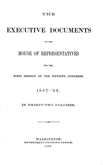 handle is hein.usccsset/usconset33903 and id is 1 raw text is: 



TIE


EXECUTIVE DOCUMENTS


                OF THlE



     HOUSE OF REPRESENTATIVES


               FOR THE



   FIRST SESSION OF THE FIFTIETH CONGRESS.




            18 8 7-'8 8.




      IN THIRTY-TWO VOLUMES.











            WASHINGTON:
       GOVERNMENT PRINTING OFFICE.
               1889


