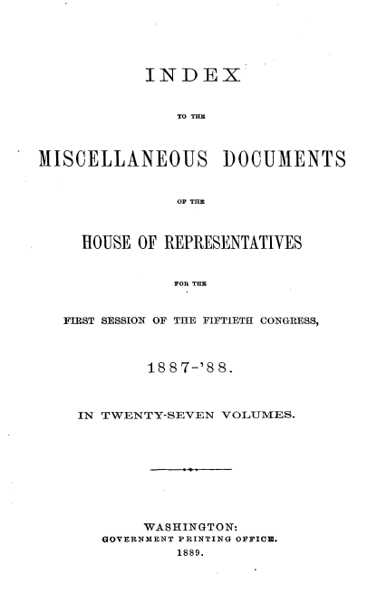 handle is hein.usccsset/usconset33904 and id is 1 raw text is: 





            INDEX


                TO THE



MISCELLANEOUS DOCUMENTS


                OF TIM



     HOUSE OF REPRESENTATIVES


               FOR THE


   FIRST SESSION OF THE FIFTIETH CONGRESS,


        18 8 7-'8 8.



IN TWENTY-SEVEN VOLUMES.










       WASHINGTON:
   GOVERNMENT PRINTING OFFICE.
           1889.


