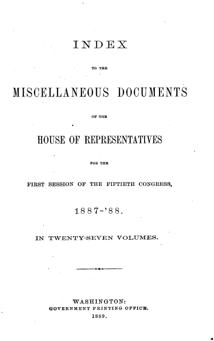 handle is hein.usccsset/usconset33905 and id is 1 raw text is: 






            INDEX


                TO THE



MISCELLANEOUS DOCUMENTS


                OF TIM



     HOUSE OF REPRESENTATIVES


               FOR THE


   FIRST SESSION OF THE FIFTIETH CONGRESS,


        18 87-'8 8.



IN TWENTY-SEVEN VOLUMES.










       WASHINGTON:
   GOVERNMENT PRINTING OFFICE.
           1889.


