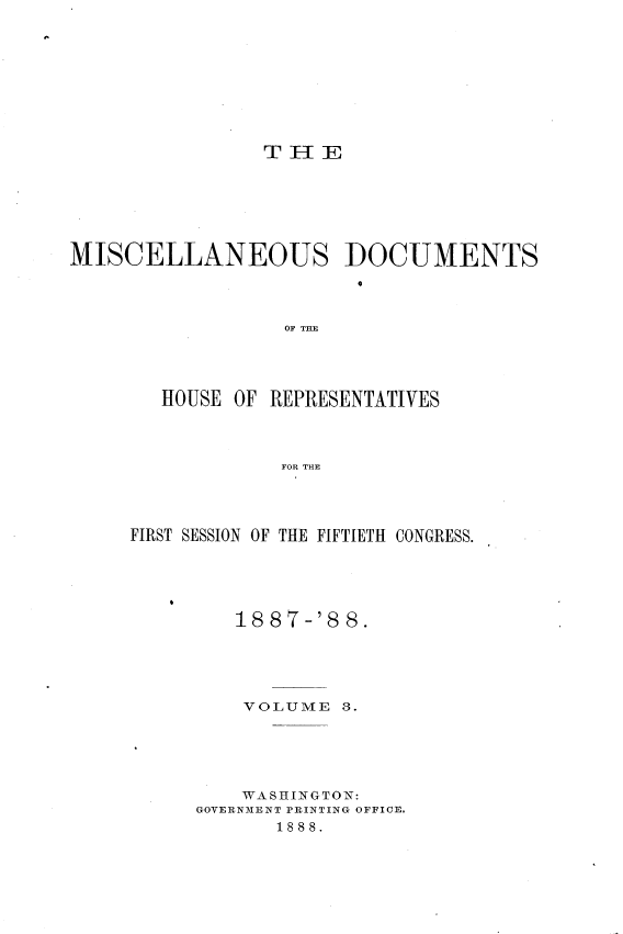handle is hein.usccsset/usconset33906 and id is 1 raw text is: 









                THIE







MISCELLANEOUS DOCUMENTS
                        4H


                  OF THE




        HOUSE OF REPRESENTATIVES



                  FOR THE


FIRST SESSION OF THE FIFTIETH CONGRESS.





         1t887-'88.





         VOLUME   3.





         WASHINGTON:
      GOVERNMENT PRINTING OFFICE.
            1888.


