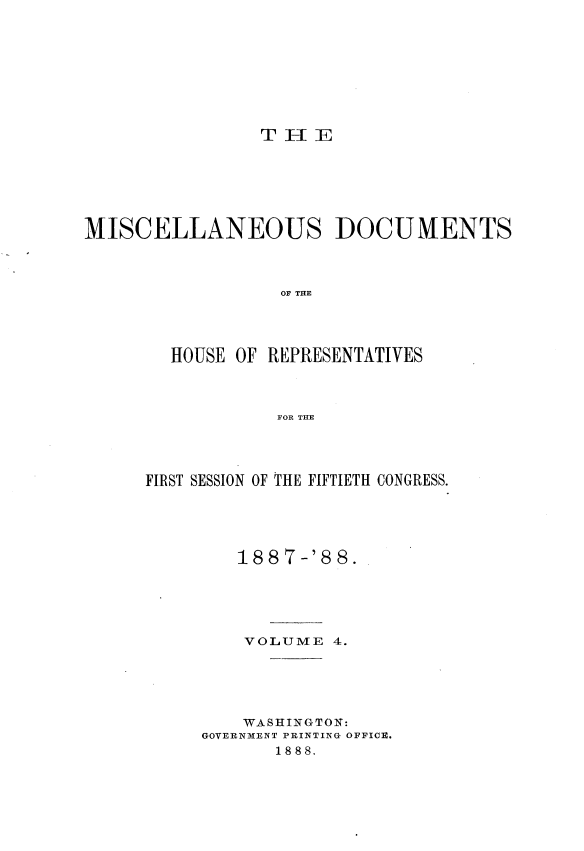 handle is hein.usccsset/usconset33907 and id is 1 raw text is: 









T I- IE


MISCELLANEOUS DOCUMENTS



                  OF THE




        HOUSE OF REPRESENTATIVES



                  FOR THE


FIRST SESSION OF THE FIFTIETH CONGRESS.





         1887-'8 8.





         VOLUME  4.





         WASHINGTON:
     GOVERNMENT PRINTING OFFICE.
            1888.


