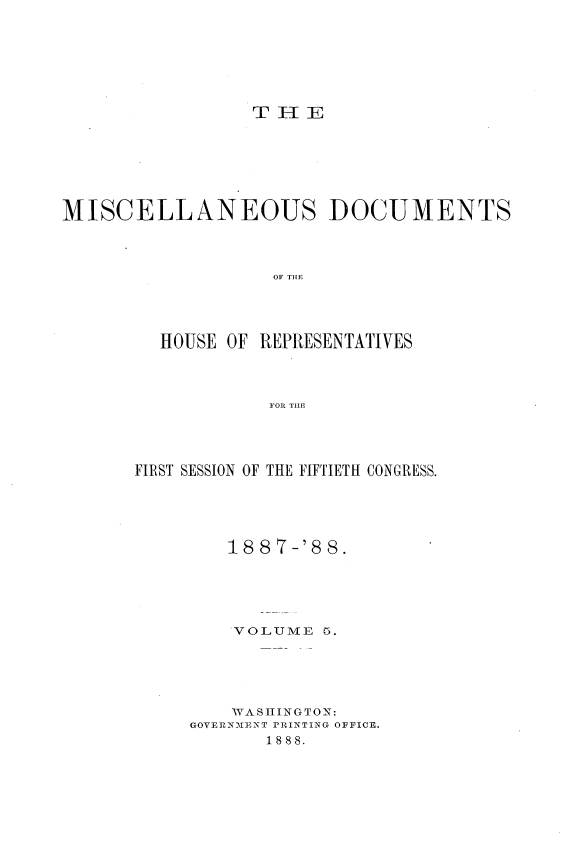 handle is hein.usccsset/usconset33908 and id is 1 raw text is: 







                 THI-I E







MISCELLANEOUS DOCUMENTS



                   OF THE




         HOUSE OF REPRESENTATIVES




                   FOR THLE


FIRST SESSION OF THE FIFTIETH CONGRESS.





        18 87-'8 8.





        VOLUME   5.





        WASHINGTON:
     GOVERNMENT PRINTING OFFICE.
            1888.


