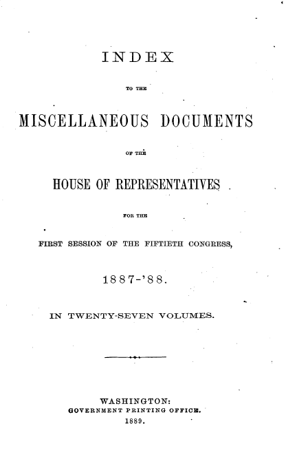handle is hein.usccsset/usconset33909 and id is 1 raw text is: 





            INDEX







MISCELLANEOUS DOCUMENTS


                OF THE



     HOUSE OF REPRESENTATIVES


               FOR THE


   FIRST SESSION OF THE FIFTIETH CONGRESS,


18 8 7-'8 8.


IN TWENTY-SEVEN VOLUMES.


     WASHINGTON:
GOVERNMENT PRINTING OFFICB.
        1889.


