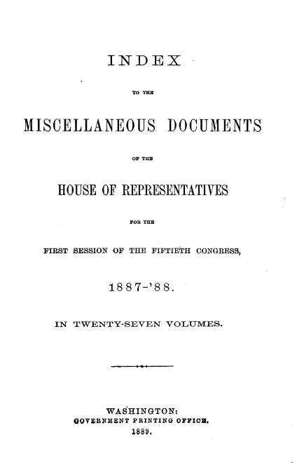 handle is hein.usccsset/usconset33910 and id is 1 raw text is: 





            INDEX -


                TO THM



MISCELLANEOUS DOCUMENTS


                OF THE



     HOUSE OF REPRESENTATIVES


               FOR THE


   FIRST SESSION OF THE FIFTIETH CONGRESS,



            18 8 7-'8 8.



     IN TWENTY-SEVEN VOLUMES.









            WASHINGTON:
       GOVERNMENT PRINTING OFFICA.
                1889.


