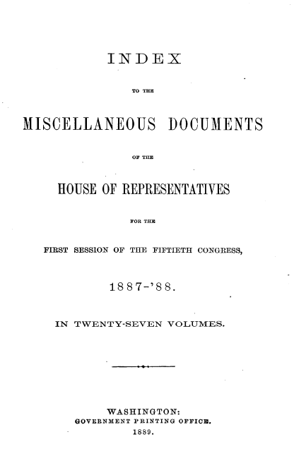 handle is hein.usccsset/usconset33911 and id is 1 raw text is: 





            INDEX


                TO 1=X



MISCELLANEOUS DOCUMENTS


                OF THlE



     HOUSE OF REPRESENTATIVES


               IOR THEF


   FIRST SESSION OF THE FIFTIETH CONGRESS,


        18 8 7-'8 8.



IN TWENTY-SEVEN VOLUMES.










       WASHINGTON:
   GOVERNMENT PRINTING OFFICE.
           1889.


