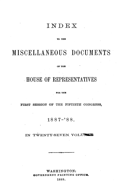 handle is hein.usccsset/usconset33912 and id is 1 raw text is: 






            INDEX


                TO THE



MISCELLANEOUS DOCUMENTS


                OF THB



     HOUSE OF REPRESENTATIVES


               FOR THE


   FIRST SESSION OF THE FIFTIETH CONGRESS,


        18 8 7-'8 8.



IN TWENTY-SEVEN. VOLii









       WASHINGTON:
   GOVERNMENT PRINTING OFFIO.
           1889.


