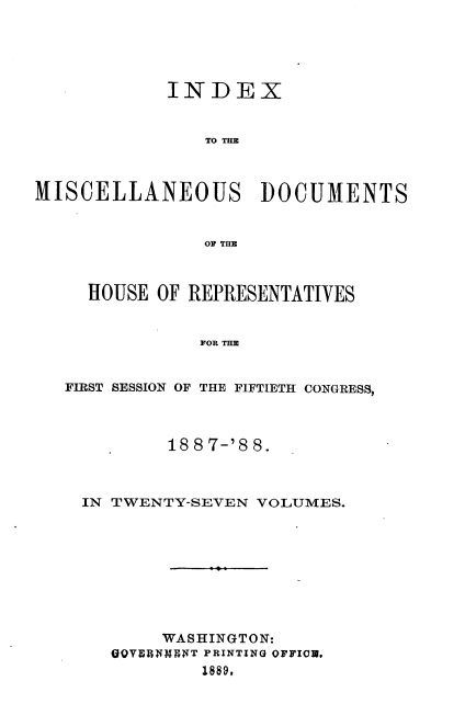 handle is hein.usccsset/usconset33913 and id is 1 raw text is: 





            INDEX


                TO THE



MISCELLANEOUS DOCUMENTS


                OF TE



     HOUSE OF REPRESENTATIVES


               FOR THE


   FIRST SESSION OF THE FIFTIETH CONGRESS,



            188 7-'8 8.



    IN TWENTY-SEVEN VOLUMES.









            WASHINGTON:
       SQYIRiMENT PRINTING OFFICU.
               1889,


