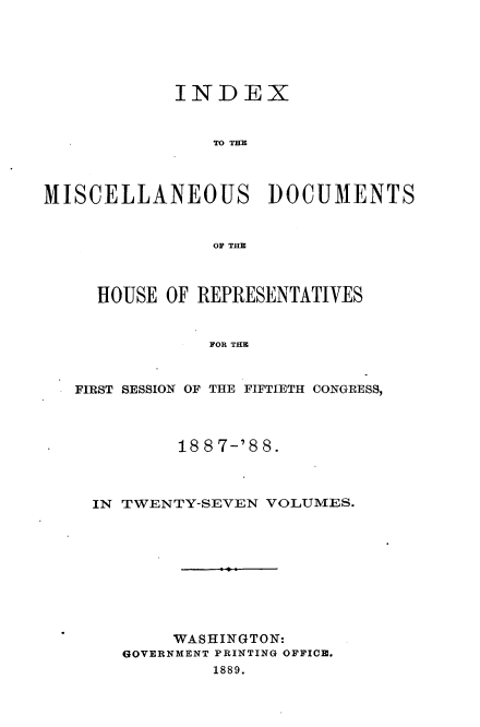 handle is hein.usccsset/usconset33914 and id is 1 raw text is: 





            INDEX


                TO TEM



MISCELLANEOUS DOCUMENTS


                OF THE



     HOUSE OF REPRESENTATIVES


               FOR THE


   FIRST SESSION OF THE FIFTIETH CONGRESS,


        18 8 7-'8 8.



IN TWENTY-SEVEN VOLUMES.









        WASHINGTON:
   GOVERNMENT PRINTING OFFICE.
           1889.



