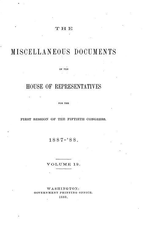 handle is hein.usccsset/usconset33915 and id is 1 raw text is: 






               THE






MISCELLANEOUS DOCUMENTS



                OF TRE




     HOUSE -OF REPRESENTATIVES



                FOR THE


FIRST SESSION OF THE FIFTIETH CONGRESS.





          18 8 7-'8 8.






          VOLUME  1Q.






          WASHINGTON:
     GOVERNMENT PRINTING OFFICE.
             1888.


