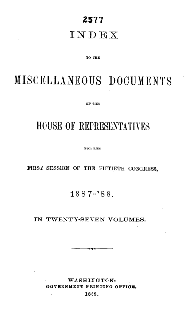 handle is hein.usccsset/usconset33916 and id is 1 raw text is: 

               2577

            INDEX


                TO THE



MISCELLANEOUS DOCUMENTS


                OF TilE



     HOUSE OF REPRESENTATIVES


               FOR THE


   FIRST SESSION OF THE FIFTIETH CONGRESS,



            18 8 7-'8 8.



    IN TWENTY-SEVEN  VOLUMES.









            WASHINGTON:
       GOVERNMENT PRINTING OFFICE.
               1889.


