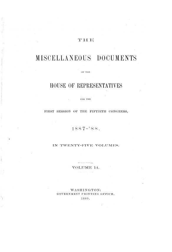 handle is hein.usccsset/usconset33917 and id is 1 raw text is: 










T  1 TC,


MISCELLANEOUS DOCUMENTS







     H OUSE OF REPRESENTATIVES


                FOR THEl,


   FIRST SESSION OF THE FIFTIETH CONGRESS,




             I 8 7-' 8



      IN T\VENTY-FIVE VOL ,UN LS.





             VOLUME 14,





             WASHINGTON:
       GOVERNMENT PRINTING OFFICE.
                IS 89.


