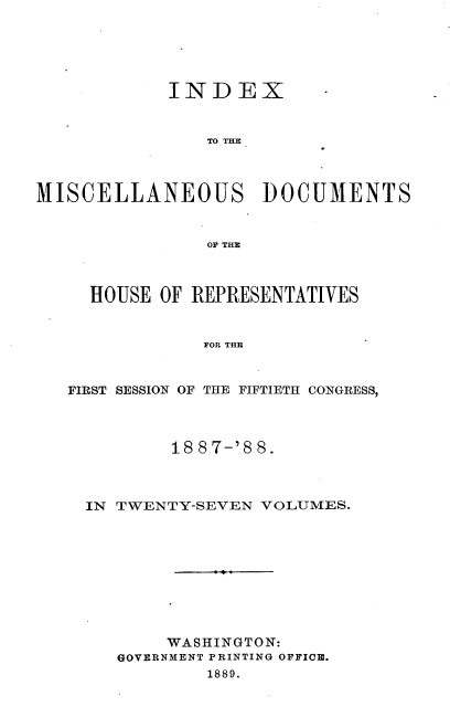 handle is hein.usccsset/usconset33918 and id is 1 raw text is: 





INDEX


TO THE


MISCELLANEOUS DOCUMENTS


                OF THE



     HOUSE OF REPRESENTATIVES


               FOR THE


   FIRST SESSION OF THE FIFTIETH CONGRESS,


        18 87-'8 8.



IN TWENTY-SEVEN VOLUMES.










       WASHINGTON:
   GOVERNMENT PRINTING OFFICE.
           1889.


