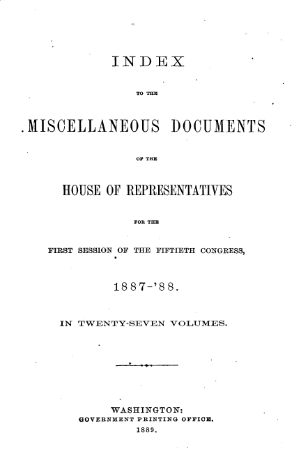 handle is hein.usccsset/usconset33919 and id is 1 raw text is: 






             INDEX


                 To TIM



.MISCELLANEOUS DOCUMENTS


                 OF TE



      HOUSE OF REPRESENTATIVES


                FOR THE


    FIRST SESSION OF THE FIFTIETH CONGRESS,


        18 8 7-'8 8.



IN TWENTY-SEVEN VOLUMES.










       WASHINGTON:
   GOVERNMENT PRINTING OFFICE.
           1889.


