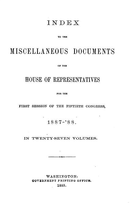 handle is hein.usccsset/usconset33920 and id is 1 raw text is: 




            INDEX


                TO T=E



MISCELLANEOUS DOCUMENTS


                OF THE



     HOUSE OF REPRESENTATIVES


               FOR THE


   FIRST SESSION OF THE FIFTIETH CONGRESS,



            18 8 7-'8 8.



    IN TWENTY-SEVEN VOLUMES.









            WASHINGTON:
       GQVERNMENT PRINTING OFFION,
               1889.


