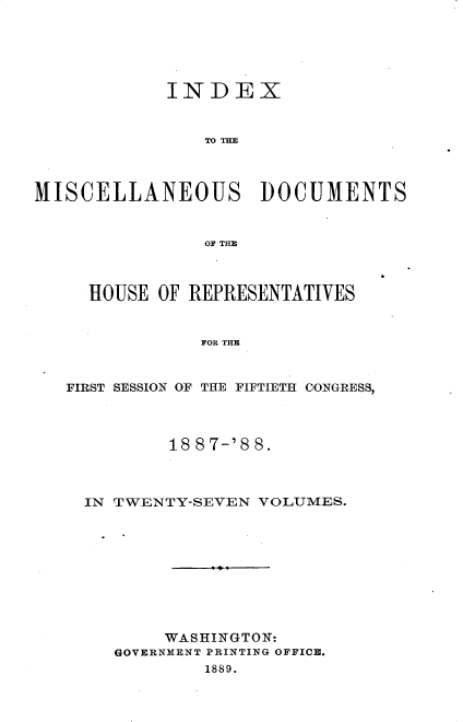 handle is hein.usccsset/usconset33921 and id is 1 raw text is: 





            INDEX







MISCELLANEOUS DOCUMENTS


                OF THE



     HOUSE OF REPRESENTATIVES


               FOR THE


   FIRST SESSION OF THE FIFTIETH CONGRESS,


        18 8 7-'8 8.



IN TWENTY-SEVEN VOLUMES.









       WASHINGTON:
   GOVERNMENT PRINTING OFFICE.
           1889.


