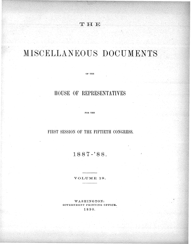 handle is hein.usccsset/usconset33922 and id is 1 raw text is: 





                  THE







MISCELLANEOUS DOCUMENTS




                    OF THE




          HOUSE OF REPRESENTATIVES




                    FOR THE


FIRST SESSION OF THE FIFTIETH CONGRESS.





        18 8 7-'8 8.





        VOLUME  19.





        WASHINGTON:
     GOVERNMENT PRINTING OFFICE.
            1890.


