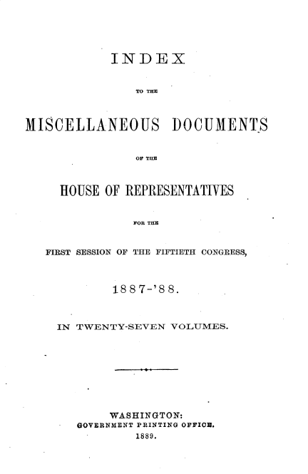 handle is hein.usccsset/usconset33923 and id is 1 raw text is: 





            INDEX


                TO TIM



MISCELLANEOUS DOCUMENTS


                OF THE



     HOUSE OF REPRESENTATIVES


               FOR THE


   FIRST SESSION OF THE FIFTIETH CONGRESS,


        18 8 7-'8 8.



IN TWENTY-SEVEN VOLUMES.









        WASHINGTON:
   GOVERNMENT PRINTING OFFIOR.
           1889.



