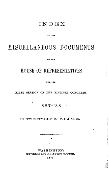 handle is hein.usccsset/usconset33925 and id is 1 raw text is: 






            INDEX


                TO TE



MISCELLANEOUS DOCUMENTS


                OF THE



     HOUSE OF REPRESENTATIVES


               POR THE


   FIRST SESSION OF THE FIFTIETH CONGRESS,



            18 8 7-'8 8.



    IN TWENTY-SEVEN  VOLUMES.









            WASHINGTON:
       GOVERNMENT PRINTING OFFICH.
                1889.


