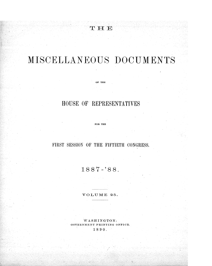 handle is hein.usccsset/usconset33927 and id is 1 raw text is: 





                 THlE







MISCELLANEOUS DOCUMENTS




                   OF THE





          HOUSE OF REPRESENTATIVES




                   FOR THE


FIRST SESSION OF THE FIFTIETH CONGRESS.





        1887-'8  8.





        VOLUME  25.





        WASHINGTON;
     GOVERNMENT PRINTING OFICE,
            1890.


