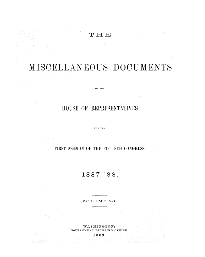 handle is hein.usccsset/usconset33928 and id is 1 raw text is: 

















MISCELLANEOUS DOCUMENTS




                    OF THE





          HOUSE OF REPRESENTATIVES




                    FOR THE


FIRST SESSION OF THE FIFTIETH CONGRESS.






        188 7-'8 8.






        VOLUME Q6.






        WASHINGTON:
     GOVERNMENT PRINTING OFFICE.
            1889.


