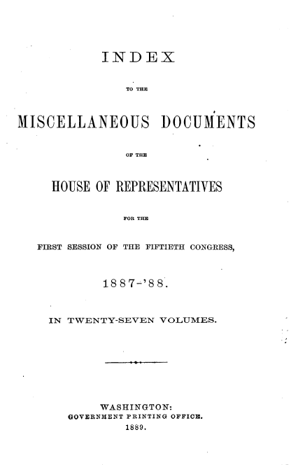 handle is hein.usccsset/usconset33929 and id is 1 raw text is: 





INDEX


    TO THE


MISCELLANEOUS DOCUMENTS


                OF THE



     HOUSE OF REPRESENTATIVES


                FOR THE


   FIRST SESSION OF THlE FIFTIETH CONGRESS,


        18 8 7-'8 8.



IN TWENTY-SEVEN VOLUMES.









        WASHINGTON:
   GOVERNMENT PRINTING OFFICE.
           1889.


