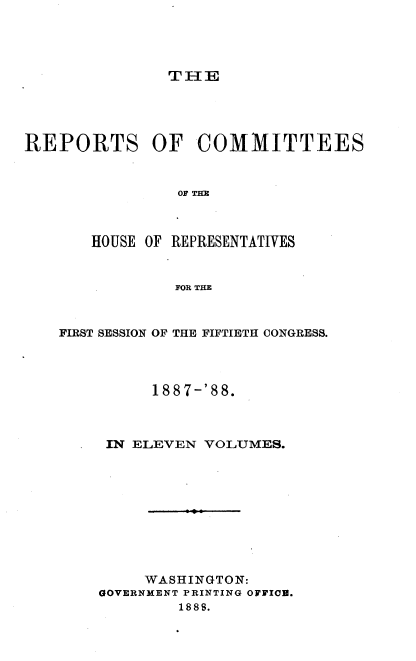 handle is hein.usccsset/usconset33930 and id is 1 raw text is: 




TIE


REPORTS OF COMMITTEES


                OF Tl



       HOUSE OF REPRESENTATIVES


                FOR THE


FIRST SESSION OF THE FIFTIETH CONGRESS.




          188 7-'88.



     IN ELEVEN VOLUMES.










         WASHINGTON:
    GOVERNMENT PRINTING OFFIOB.
             1888.


