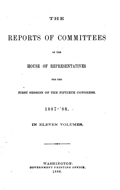 handle is hein.usccsset/usconset33931 and id is 1 raw text is: 



TH3{E


REPORTS OF COMMITTEES


                OF THE



       HOUSE OF REPRESENTATIVES


                FOR THE



    FIRST SESSION OF THE FIFTIETH CONGRESS.




              1887-'88.



         IN ELEVEN VOLUMES.










             WASHINGTON:
        GOVERNMENT PRINTING OFFICE,
                 1888.


