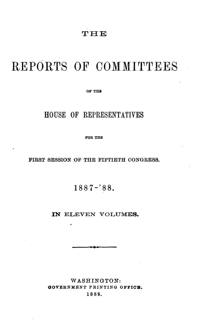 handle is hein.usccsset/usconset33932 and id is 1 raw text is: 



TIE


REPORTS OF COMMITTEES






       HOUSE OF REPRESENTATIVES


                FOR THE



    FIRST SESSION OF THE FIFTIETH CONGRESS.




             1887-'88.



         IN ELEVEN VOLUMES.










             WASHINGTON:
        GOVERNMENT PRINTING OFFIC.
                1888.



