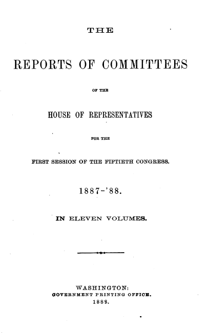handle is hein.usccsset/usconset33933 and id is 1 raw text is: 



TIE


REPORTS OF COMMITTEES


                OF THE



       HOUSE OF REPRESENTATIVES


                FOR THE


FIRST SESSION OF THE FIFTIETH CONGRESS.




          188 7-'88.



     IN ELEVEN VOLUMES.










         WASHINGTON:
    GOVERNMENT PRINTING OFFIO.
             1889.


