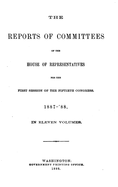 handle is hein.usccsset/usconset33934 and id is 1 raw text is: 



TIHE


REPORTS OF COMMITTEES


                OF THE



       HOUSE OF REPRESENTATIVES


                FOR THE


FIRST SESSION OF THE FIFTIETH CONGRESS.




          188 7-'88.



     IN ELEVEN VOLUMES.










         WASHINGTON:
    GOVERNMENT PRINTING OFFICE.
             1889.



