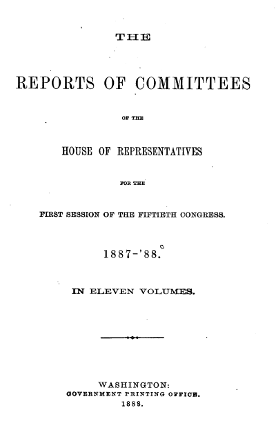 handle is hein.usccsset/usconset33935 and id is 1 raw text is: 


TIE


REPORTS OF COMMITTEES


                OF THE



       HOUSE OF REPRESENTATIVES


                FOR THE


FIRST SESSION OF THE FIFTIETH CONGRESS.




          188 7-'8 8.



     IN ELEVEN VOLUMES.










         WASHINGTON:
    GOVERNMENT PRINTING OFFICI.
             1888.


