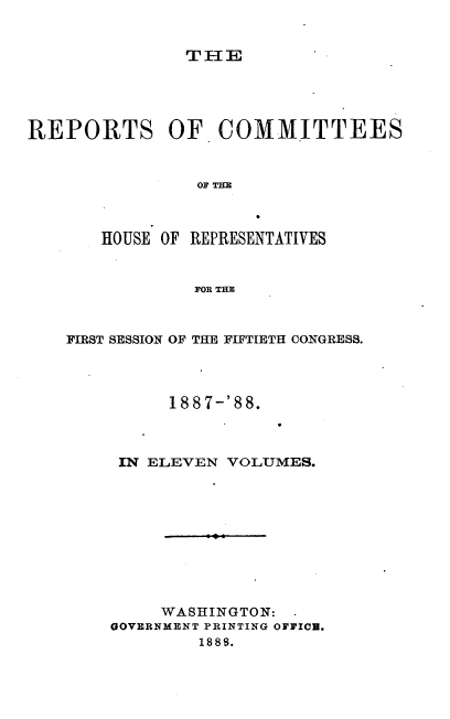 handle is hein.usccsset/usconset33936 and id is 1 raw text is: 


THE


REPORTS OF COMMITTEES






       HOUSE OF REPRESENTATIVES


                FOR THE


FIRST SESSION OF THE FIFTIETH CONGRESS.



          188 7-'88.



     IN ELEVEN VOLUMES.









         WASHINGTON: -
    GOVERNMENT PRINTING OFFICE.
             18 88.


