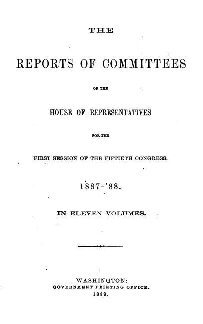 handle is hein.usccsset/usconset33937 and id is 1 raw text is: 



TH1E


REPORTS OF COMMITTEES


                OF THE



       HOUSE OF REPRESENTATIVES


                FOR THE


FIRST SESSION OF THE FIFTIETH CONGRESS.




          188 7-'88.



     IN ELEVEN  VOLUMES.










         WASHINGTON:
    GOVERNMENT PRINTING OFFIOD.
             1888.



