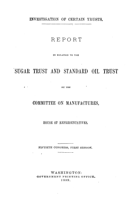 handle is hein.usccsset/usconset33938 and id is 1 raw text is: 



      INVESTIGATION OF CERTAIN TRUSTS.




               REPORT



               IN RELATION TO THE




SUGAR   TRUST  AND   STANDARD OIL TRUST



                    BY THE



        COMMITTEE ON  MANUFACTURES,


   HOUSE OF REPRESENTATIVES.





 FIFTIETH CONGRESS, FIRST SESSION.






      WASHINGTON:
GOVERNMENT PRINTING OFFICE.
          1889.


