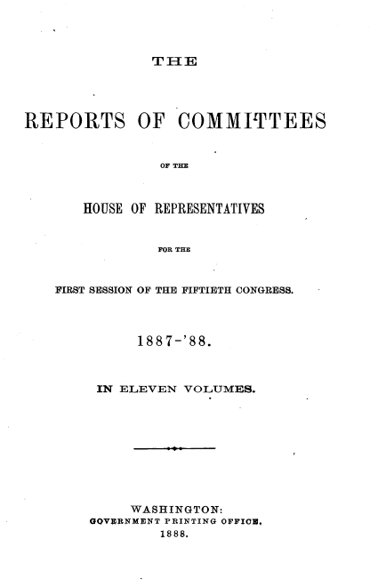 handle is hein.usccsset/usconset33939 and id is 1 raw text is: 




TIE


REPORTS OF COMMITTEES







       HOUSE OF REPRESENTATIVES


                FOR THE


FIRST SESSION OF THE FIFTIETH CONGRESS.




          188 7-'88.



     IN ELEVEN VOLUMES.










         WASHINGTON:
    GQVERNMENT PRINTING OFFIC,
            1888.



