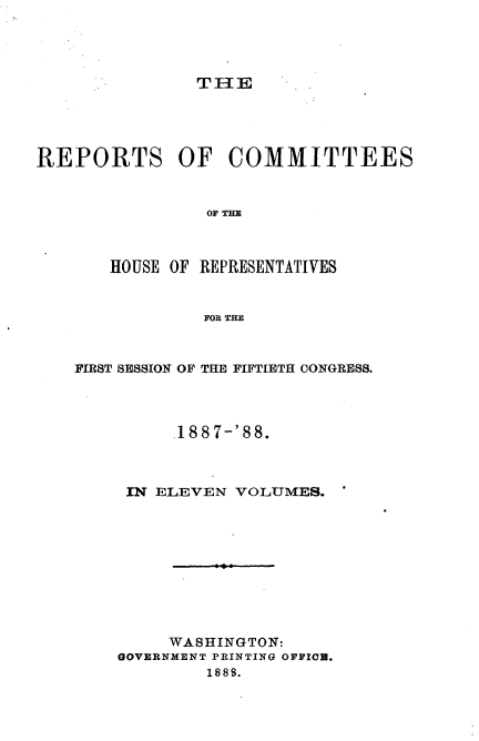 handle is hein.usccsset/usconset33940 and id is 1 raw text is: 




THE


REPORTS OF COMMITTEES


                OF TE


HOUSE OF


REPRESENTATIVES


FOR THE


FIRST SESSION OF THE FIFTIETH CONGRESS.



         188 7-'88.



     IN ELEVEN VOLUMES.










         WASHINGTON:
    GOVERNMENT PRINTING OFFICE.
            1888.


