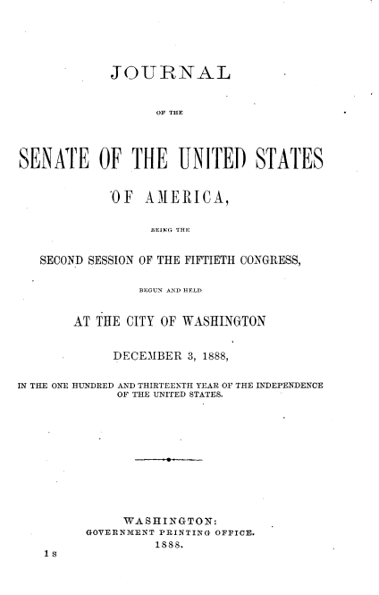 handle is hein.usccsset/usconset33941 and id is 1 raw text is: 





            JOURNAL


                  OF THE




SENATE OF THE UNITED STATES


            'OF AMERICA,

                 BEING THE


   SECOND SESSION OF THE FIFTIETH CONGRESS,

                BEGUN AND HELD


       AT THE CITY OF WASHINGTON


            DECEMBER  3, 1888,

IN THE ONE HUNDRED AND THIRTEENTH YEAR OF THE INDEPENDENCE
             OF THE UNITED STATES.










             WASHINGTON:
         GOVERNMENT PRINTING OFFICE.
       1sss


