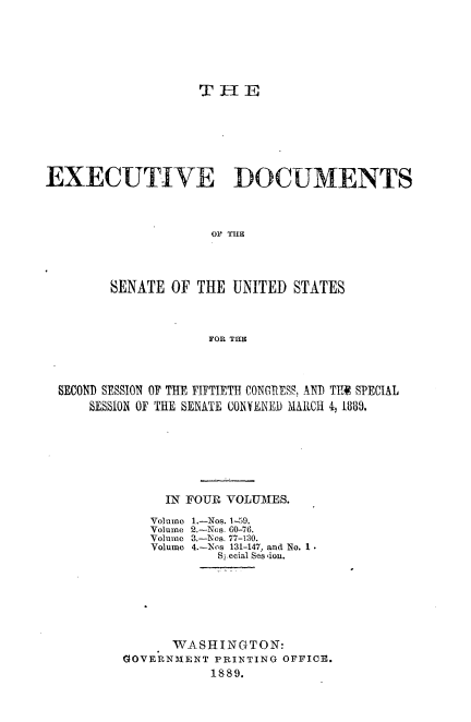 handle is hein.usccsset/usconset33942 and id is 1 raw text is: 






T11E


EXECUTIVE DOCUMENTS



                     OF THE




        SENATE  OF THE UNITED  STATES



                    FOR THE


SECOND SESSION OF THE FIFTIETH CONGRESS, AND TE SPECIAL
    SESSION OF THE SENATE CONYENE) MARCH 4, 1889.







             IN FOUR VOLUMIES.

             Volume 1.-Nos. 1-59.
             Volume 2.-Nos. 60-76.
             Volume 3.-1os. 77-130.
             Volume 4.-Nos 131-147, and No. 1 .
                    S!.ecial Ses iou.







              WASHINGTON:
        GOVERNMENT  PRINTING OFFICE.
                   1889.


