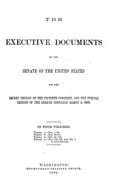 handle is hein.usccsset/usconset33943 and id is 1 raw text is: 






                   THE








EXECUTIVE DOCUMENTS




                     OF THE




        SENATE  OF THE UNITED  STATES




                     FOR THE


SECOND SESSION OF THE FIFTIETH CONGRESS, AND THE SPECIAL
    SESSION OF THE SENATE CONVENE) MARCH 4,1880.








             IN FOUR VOLUMES.


Volume
Volume
Volume
Volume


1.-Nos. 1-59.
2.-Nos. 60-76.
3.-Nos. 77-130.
4.-Nos. 131-147, and No. 1
   Sj ecial Ses-ion.


      WASHINGTON:
GOVERNMENT PRINTING OFFICE.
           1889.


