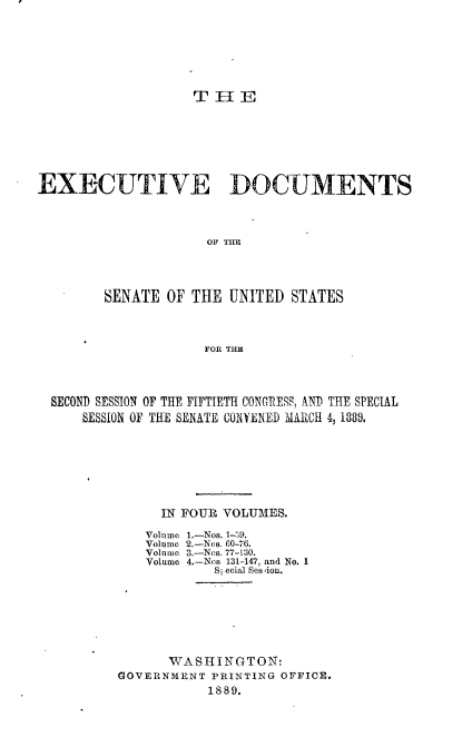 handle is hein.usccsset/usconset33944 and id is 1 raw text is: 








                   THE








EXECUTIVE DOCUMENTS




                     OF T11P





        SENATE  OF THE  UNITED STATES




                    FOR THE


SECOND SESSION OF THE FIFTIETH CONGRESS, AND THE SPECIAL
    SESSION OF THE SENATE CONYENED MARCH 4, 1889.








              IN FOUR VOLUMES.


Volume
Volume
Volume
Volume


1.-Nos. 1-59.
2.-Nos. 60-76.
3.-Nos. 77-130.
4.-Nos 131-147, and No. 1
   Si ecial Ses ion.


      WASHINGTON:
GOVERNMENT PRINTING OFFICE.
           1889.



