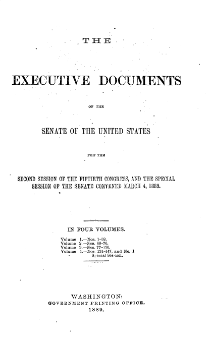 handle is hein.usccsset/usconset33945 and id is 1 raw text is: 







                   THE








EXECUTIVE DOCUMENTS




                     T OF  TUE





        SENATE  OF THE  UNITED STATES




                     FOR'THEC


SECONT) SESSION OF THE FIFTIETH CONGRESS, AND THE SPECIAL
    SESSION OF THE SENATE CONVENED MARCH 4, 1889.








              IN FOUR VOLUMES.


Volume
Volume
Volume
Volume


1.-Nos. 1-59.
2.-Nos. 60-76.
3.-Nos. 77-130.
4.-Nos. 131-147, and No. 1
   Special Session.


      WASHINGTON:
GOVERNMENT  PRINTING OFFICE.
           1889.


