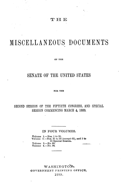 handle is hein.usccsset/usconset33946 and id is 1 raw text is: 




TEI


MISCELLANEOUS


DOCUMENTS


OF THE


      SENATE  OF THE  UNITED  STATES



                   FOR THE




SECOND SESSION OF THE FIFTIETH CONGRESS, AND SPECIAL
        SESSION COMMENCING MARCH 4, 1889.


      IN FOUR VOLUMES.
 Volume 1.-Nos. 1 t6 30.
 Volume 2.-Nos. 31 to 93 (except 62), and 1 to
         15 Special Session.
 Volume 3.-No. 62.
 Volume 4.-No. 94.





      WASHINGT   T
GOVERNMENT  PRINTING OFFICI,
            1889,


