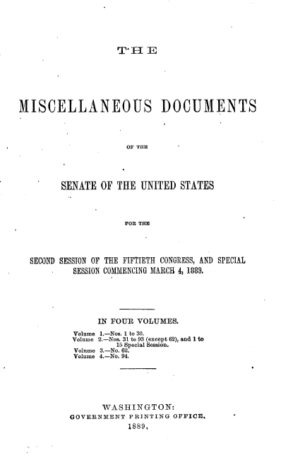 handle is hein.usccsset/usconset33947 and id is 1 raw text is: 





T, HE


MISCELLANEOUS DOCUMENTS




                     OF THE





        SENATE  OF THE  UNITED  STATES




                     FOR THE


SECOND SESSION OF THE FIFTIETH CONGRESS, AND SPECIAL
        SESSION COMMENCING MARCH 4, 1889.






             IN FOUR VOLUMES.
         Volume 1.-Nos. 1 to 30.
         Volume 2.-Nos. 31 to 93 (except 62), and 1 to
                 15 Special Session.
         Volume 3.-No. 62.
         Volume 4.-No. 94.






              WASHINGTON:
        GOVERNMENT  PRINTING OFFICE, '
                   1889,


