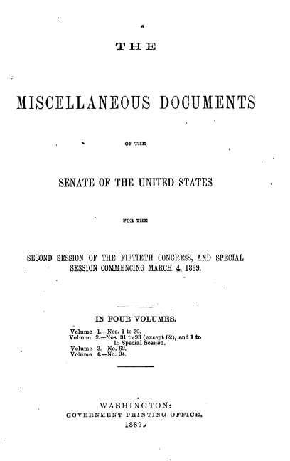 handle is hein.usccsset/usconset33948 and id is 1 raw text is: 





                   THE








MISCELLANEOUS DOCUMENTS




                     OF TIM





        SENATE  OF THE  UNITED  STATES




                     FOR THE


SECOND SESSION OF THE FIFTIETH CONGRESS, AND SPECIAL
        SESSION COMMENCING MARCH 4, 1889.






             IN FOUR VOLUMES.


1.-Nos. 1 to 30.
2.-Nos. 31 to 93 (except 62), and 1 to
    15 Special Seasion.
3.-No. 62.
4.-No. 94.


Volume
Volume
Volume
Volume


       WASHINGTON:
GOVERNMENT  PRINTING OFFICE.
            1889.-


