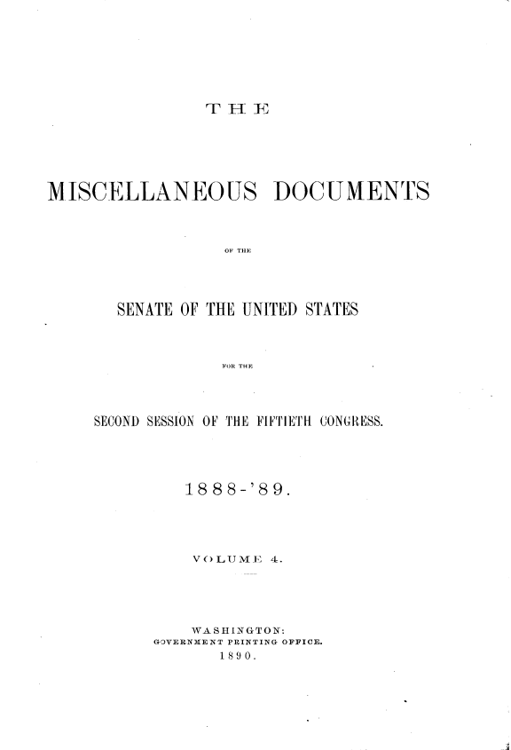 handle is hein.usccsset/usconset33949 and id is 1 raw text is: 








THzIE


MISCELLANEOUS DOCUMENTS




                  OF THE




       SENATE OF THE UNITED STATES




                  FOR THE


SECOND SESSION


OF THE FIFTI ETH CONGRESS.


   18 88-'89.





   VOLUME   4.





   WASHINGTON:
GOVERNMENT PRINTING OFFICE.
       1890.


A


