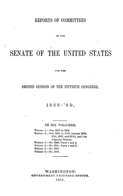 handle is hein.usccsset/usconset33950 and id is 1 raw text is: 





             REPORTS   OF COMMITTEES




                        TOF THE





SENATE OF THE UNITED STATES




                       FPOR TER


SECOND SESSION OF THE FIFTIETH CONGRESS.





             18 8 8-'8   9.





             IN SIX VOLUMES.
      Volumo 1.-Nos. 2397 to 2604.
      Volumo 2.-Nos. 2605 to 2719 (except 2686,
               2705, 2707, and 2710), and Ito
               3 Special Session.
      Volume 3.-No. 2686, Parts 1 and 2.
      Volume 4.-No. 2705, Parts 1 and 2.
      Volume 5.-No. 2707.
      Volume 6.-No. '2710.






            WASHINGTON:
     GOVERNMENT   PRINTING OFFICE.
                  1889.


